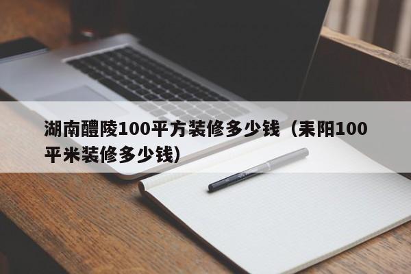 湖南醴陵100平方装修多少钱（耒阳100平米装修多少钱）