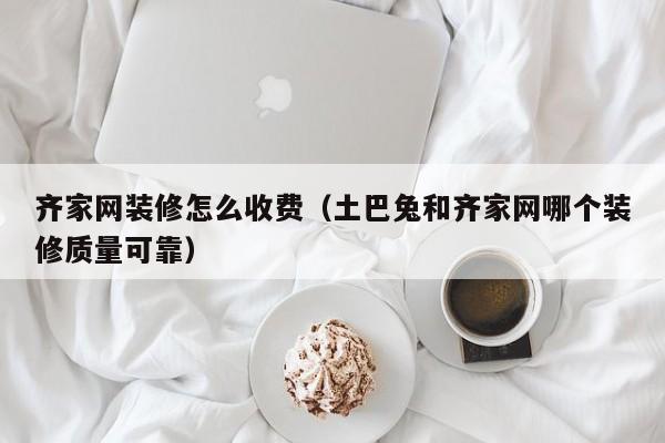 齐家网装修怎么收费（土巴兔和齐家网哪个装修质量可靠）