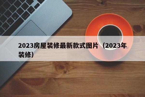 2023房屋装修最新款式图片（2023年装修）