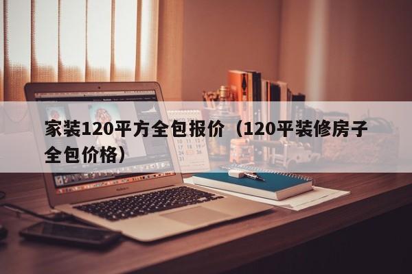 家装120平方全包报价（120平装修房子全包价格）