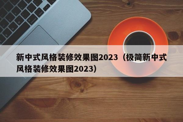 新中式风格装修效果图2023（极简新中式风格装修效果图2023）