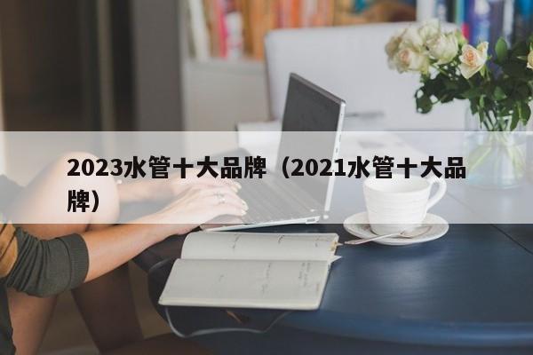 2023水管十大品牌（2021水管十大品牌）