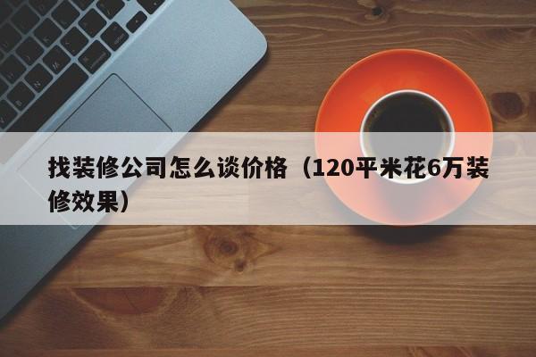 找装修公司怎么谈价格（120平米花6万装修效果）