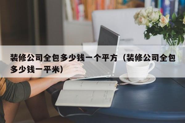 装修公司全包多少钱一个平方（装修公司全包多少钱一平米）