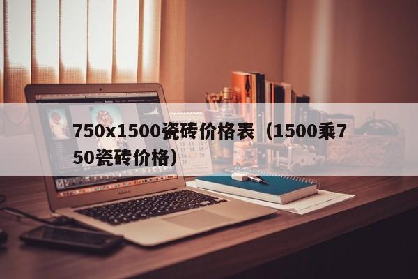 750x1500瓷砖价格表（1500乘750瓷砖价格）