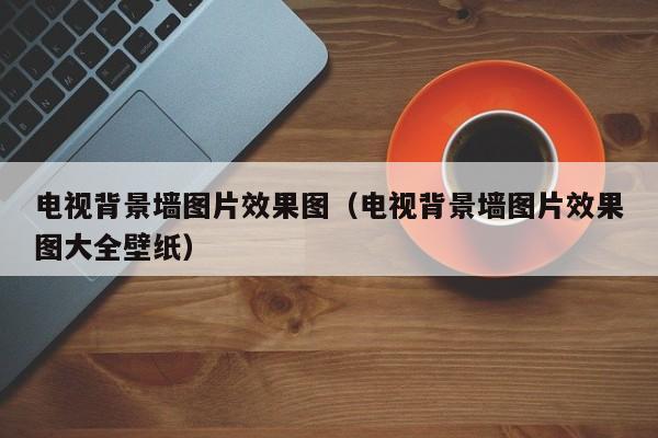 电视背景墙图片效果图（电视背景墙图片效果图大全壁纸）