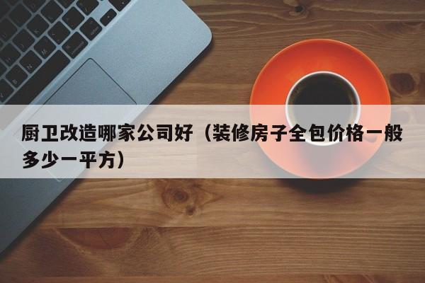 厨卫改造哪家公司好（装修房子全包价格一般多少一平方）