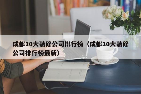 成都10大装修公司排行榜（成都10大装修公司排行榜最新）