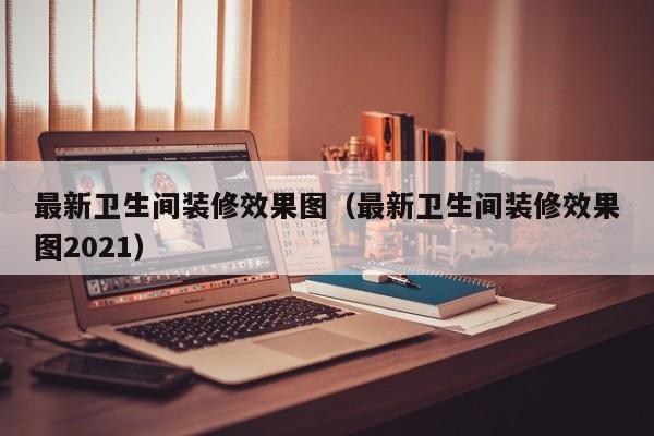 最新卫生间装修效果图（最新卫生间装修效果图2021）