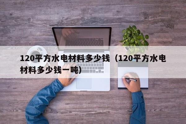 120平方水电材料多少钱（120平方水电材料多少钱一吨）