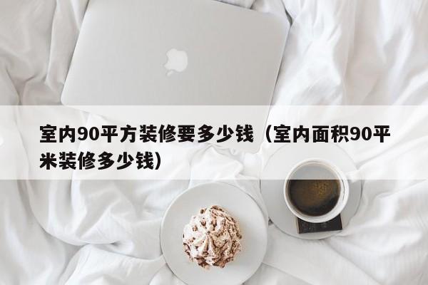 室内90平方装修要多少钱（室内面积90平米装修多少钱）