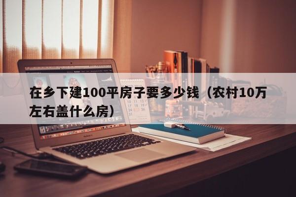 在乡下建100平房子要多少钱（农村10万左右盖什么房）