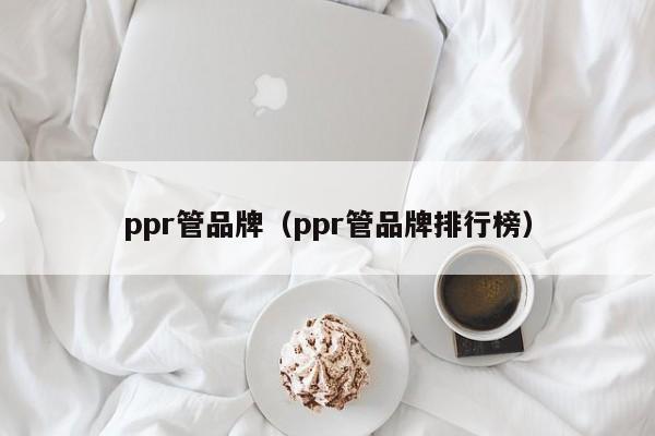 ppr管品牌（ppr管品牌排行榜）