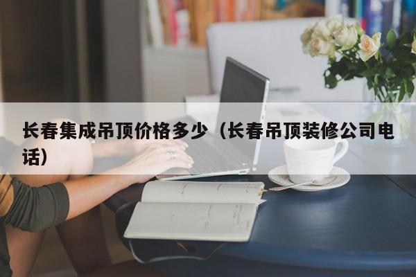 长春集成吊顶价格多少（长春吊顶装修公司电话）