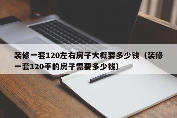 装修一套120左右房子大概要多少钱（装修一套120平的房子需要多少钱）