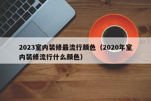 2023室内装修最流行颜色（2020年室内装修流行什么颜色）