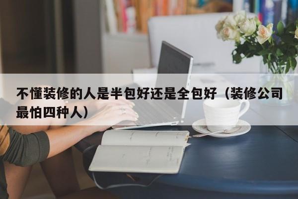 不懂装修的人是半包好还是全包好（装修公司最怕四种人）