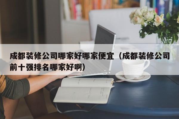 成都装修公司哪家好哪家便宜（成都装修公司前十强排名哪家好啊）