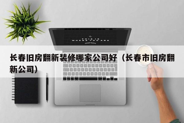 长春旧房翻新装修哪家公司好（长春市旧房翻新公司）