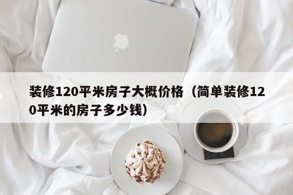 装修120平米房子大概价格（简单装修120平米的房子多少钱）