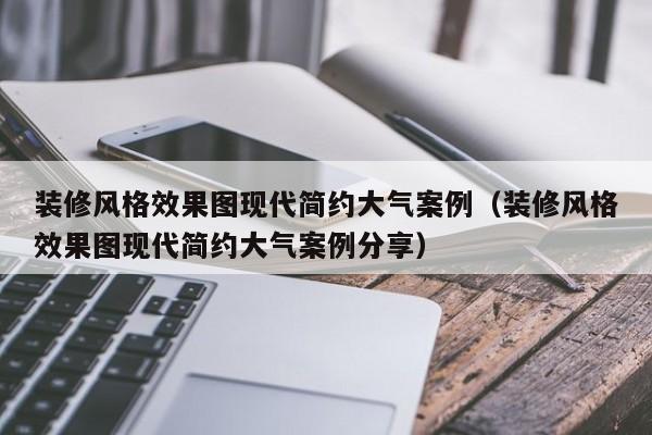 装修风格效果图现代简约大气案例（装修风格效果图现代简约大气案例分享）