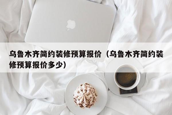 乌鲁木齐简约装修预算报价（乌鲁木齐简约装修预算报价多少）