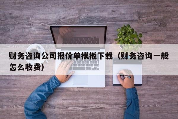 财务咨询公司报价单模板下载（财务咨询一般怎么收费）