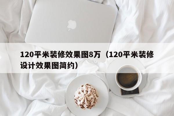 120平米装修效果图8万（120平米装修设计效果图简约）