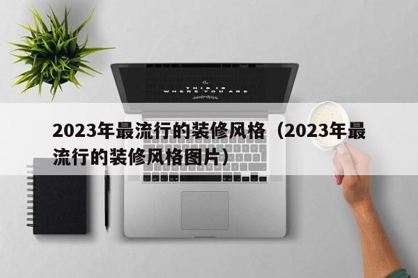 2023年最流行的装修风格（2023年最流行的装修风格图片）