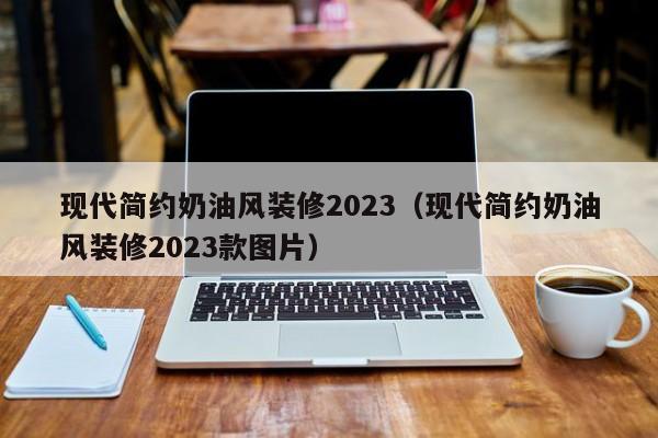 现代简约奶油风装修2023（现代简约奶油风装修2023款图片）