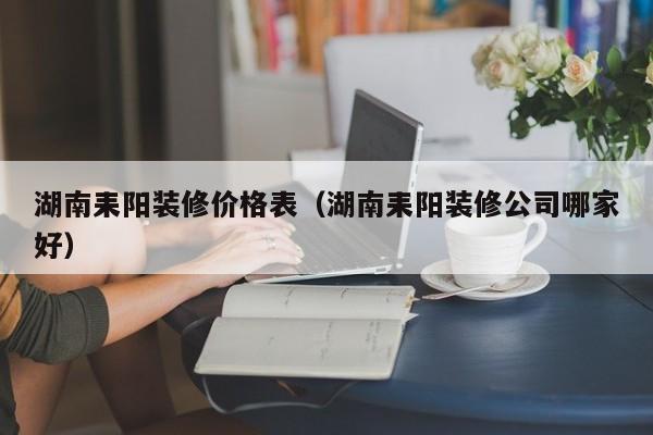 湖南耒阳装修价格表（湖南耒阳装修公司哪家好）