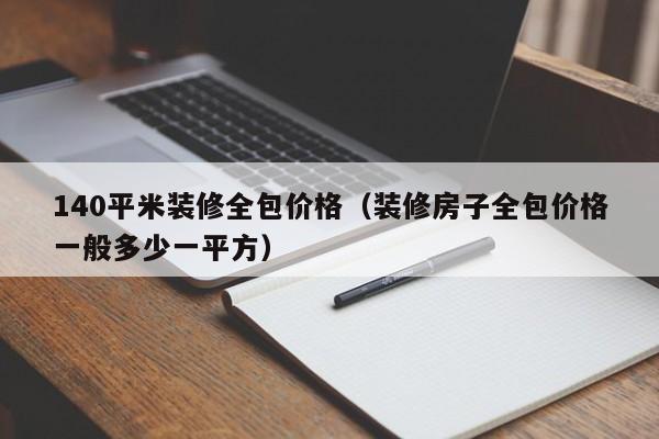 140平米装修全包价格（装修房子全包价格一般多少一平方）