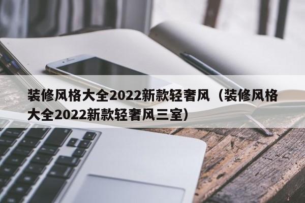 装修风格大全2022新款轻奢风（装修风格大全2022新款轻奢风三室）