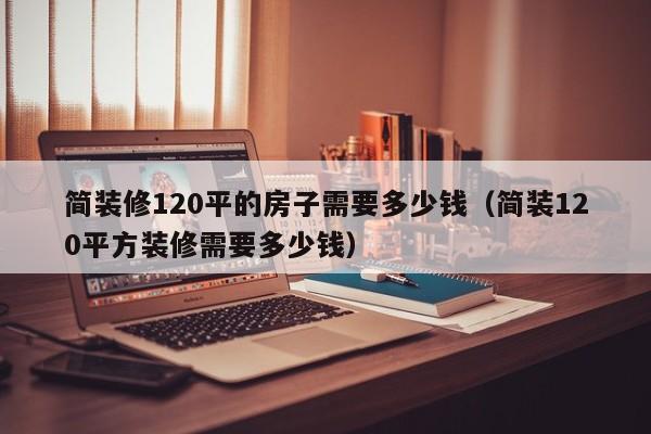 简装修120平的房子需要多少钱（简装120平方装修需要多少钱）