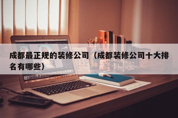 成都最正规的装修公司（成都装修公司十大排名有哪些）