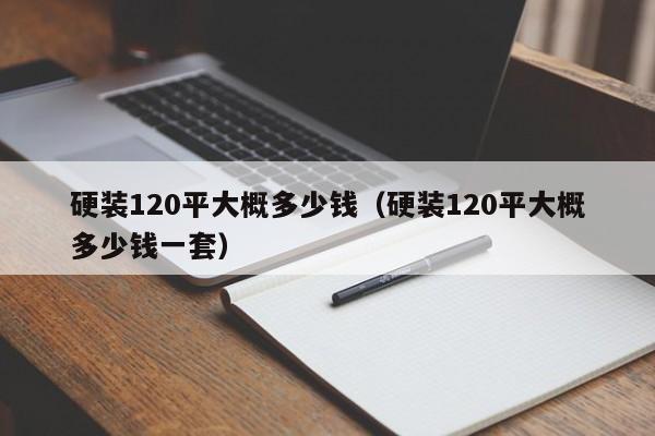 硬装120平大概多少钱（硬装120平大概多少钱一套）