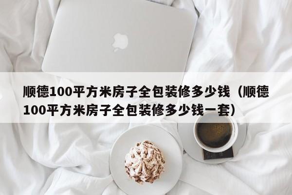 顺德100平方米房子全包装修多少钱（顺德100平方米房子全包装修多少钱一套）