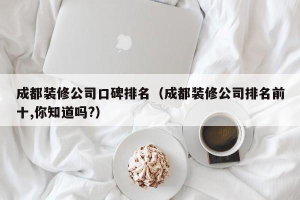 成都装修公司口碑排名（成都装修公司排名前十,你知道吗?）