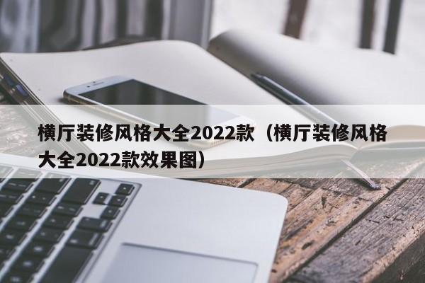 横厅装修风格大全2022款（横厅装修风格大全2022款效果图）