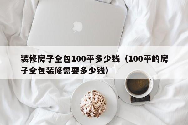 装修房子全包100平多少钱（100平的房子全包装修需要多少钱）