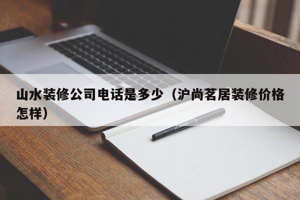 山水装修公司电话是多少（沪尚茗居装修价格怎样）