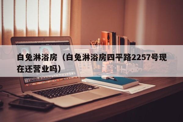 白兔淋浴房（白兔淋浴房四平路2257号现在还营业吗）