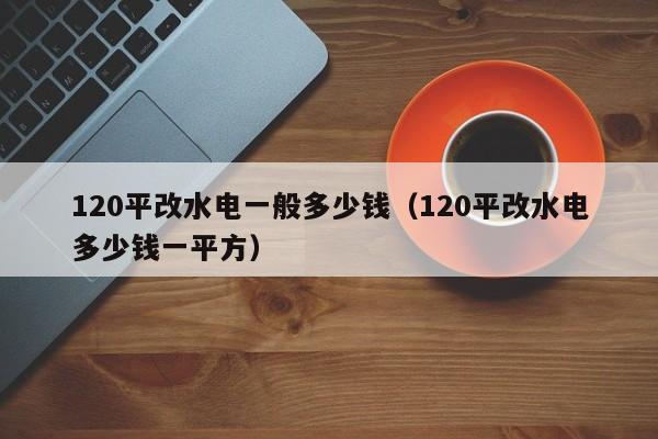 120平改水电一般多少钱（120平改水电多少钱一平方）