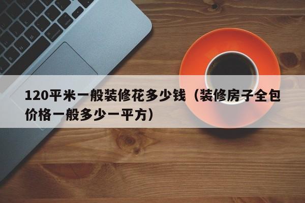 120平米一般装修花多少钱（装修房子全包价格一般多少一平方）