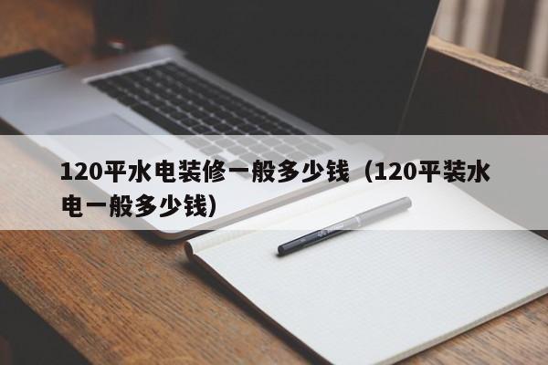 120平水电装修一般多少钱（120平装水电一般多少钱）