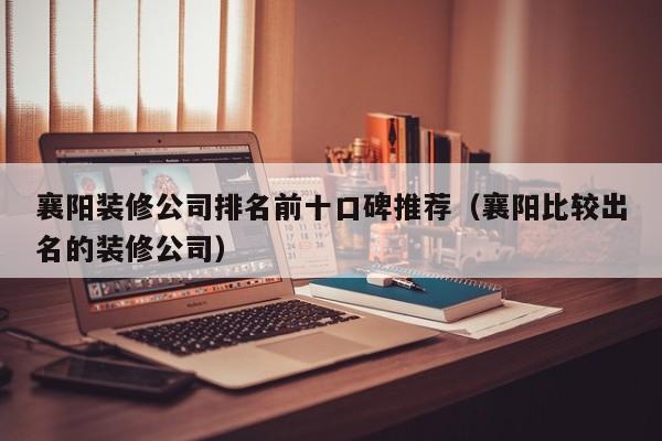 襄阳装修公司排名前十口碑推荐（襄阳比较出名的装修公司）