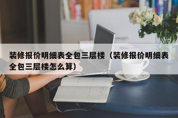 装修报价明细表全包三层楼（装修报价明细表全包三层楼怎么算）