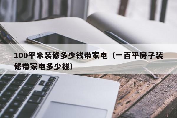 100平米装修多少钱带家电（一百平房子装修带家电多少钱）