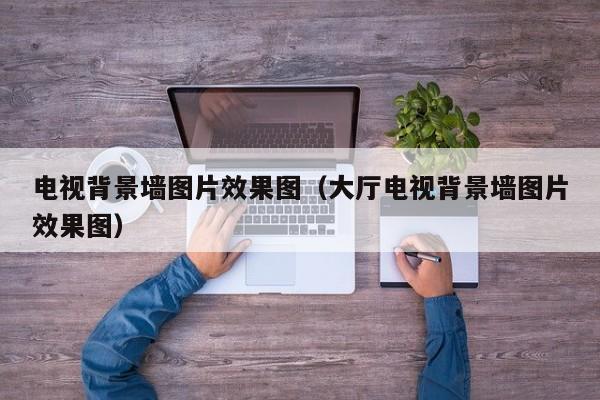 电视背景墙图片效果图（大厅电视背景墙图片效果图）