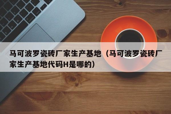 马可波罗瓷砖厂家生产基地（马可波罗瓷砖厂家生产基地代码H是哪的）